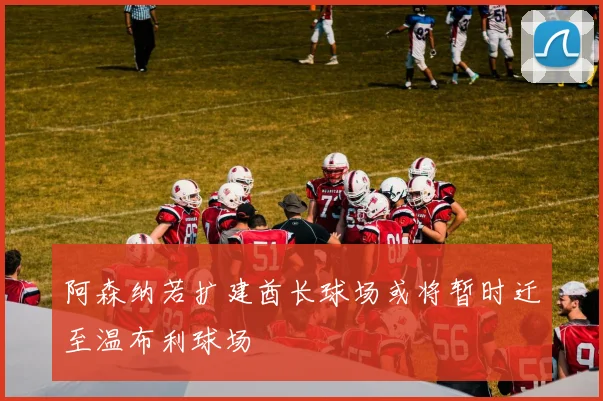 阿森纳若扩建酋长球场或将暂时迁至温布利球场