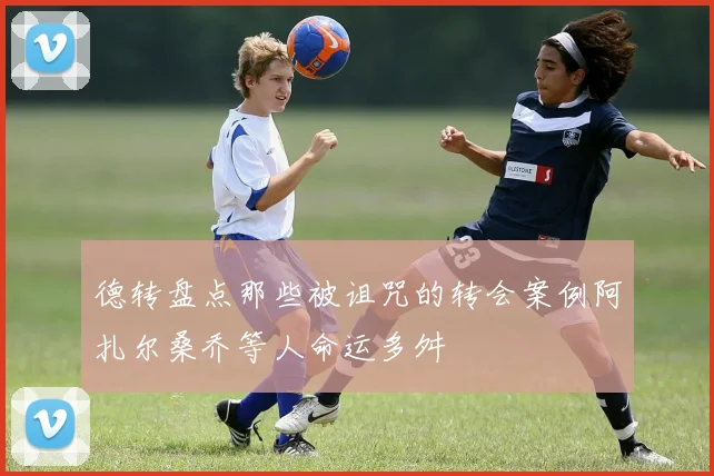 德转盘点那些被诅咒的转会案例阿扎尔桑乔等人命运多舛