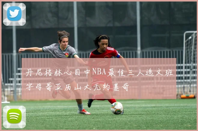 丹尼格林心目中NBA最佳三人选文班字母哥亚历山大无约基奇