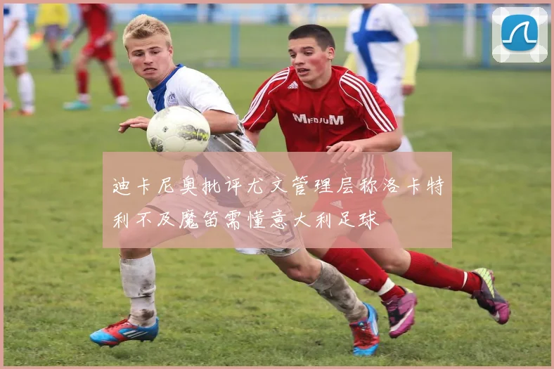 迪卡尼奥批评尤文管理层称洛卡特利不及魔笛需懂意大利足球