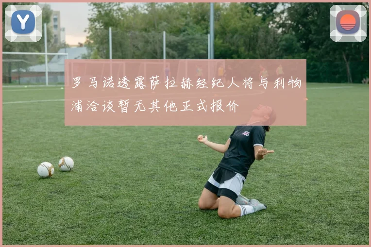 罗马诺透露萨拉赫经纪人将与利物浦洽谈暂无其他正式报价