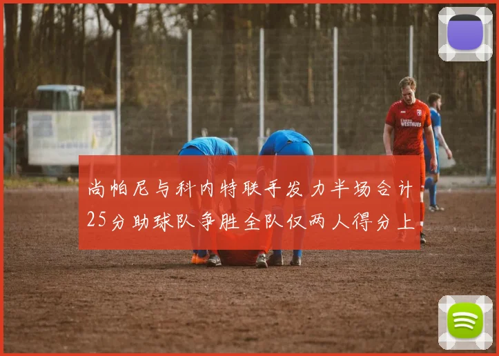 尚帕尼与科内特联手发力半场合计25分助球队争胜全队仅两人得分上双