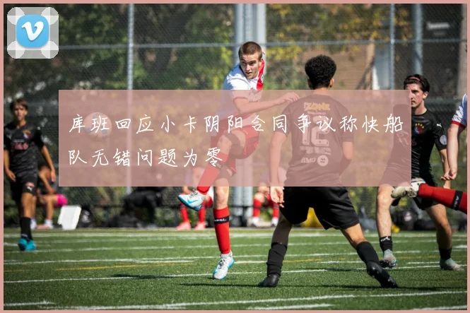 库班回应小卡阴阳合同争议称快船队无错问题为零