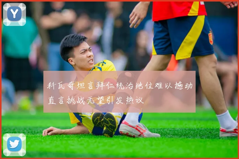 科瓦奇坦言拜仁统治地位难以撼动直言挑战无望引发热议