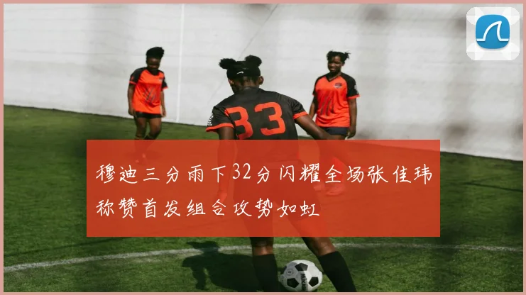 穆迪三分雨下32分闪耀全场张佳玮称赞首发组合攻势如虹
