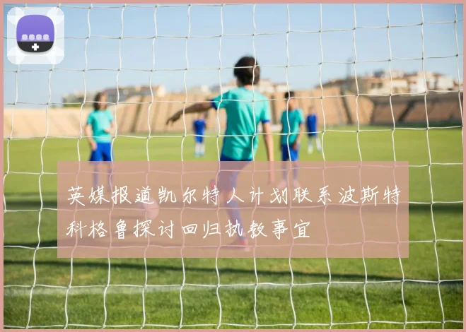 英媒报道凯尔特人计划联系波斯特科格鲁探讨回归执教事宜