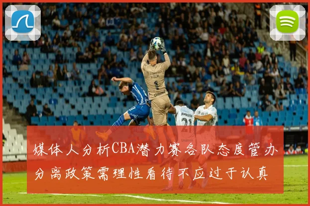 媒体人分析CBA潜力赛各队态度管办分离政策需理性看待不应过于认真