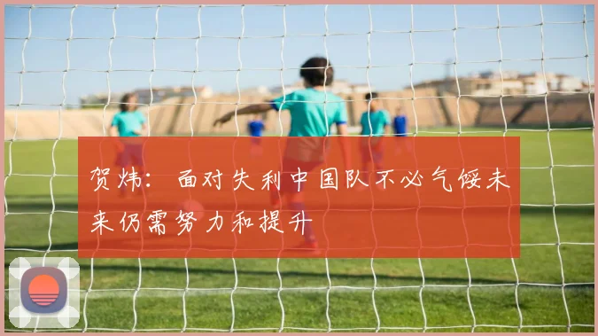 贺炜：面对失利中国队不必气馁未来仍需努力和提升