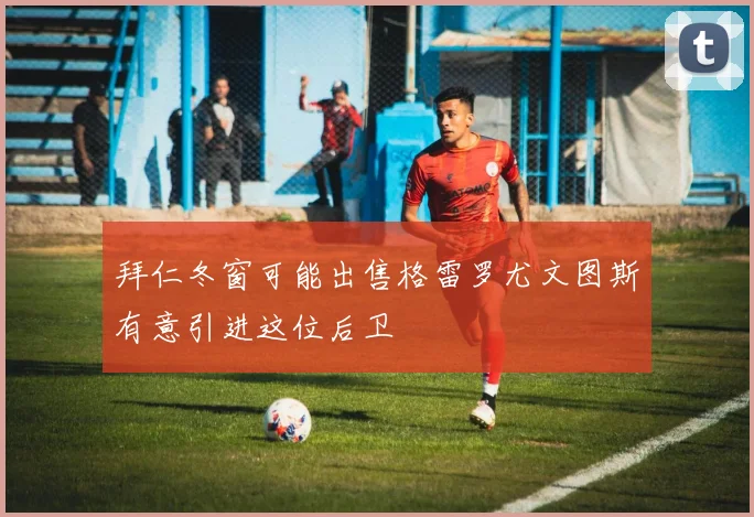 拜仁冬窗可能出售格雷罗尤文图斯有意引进这位后卫