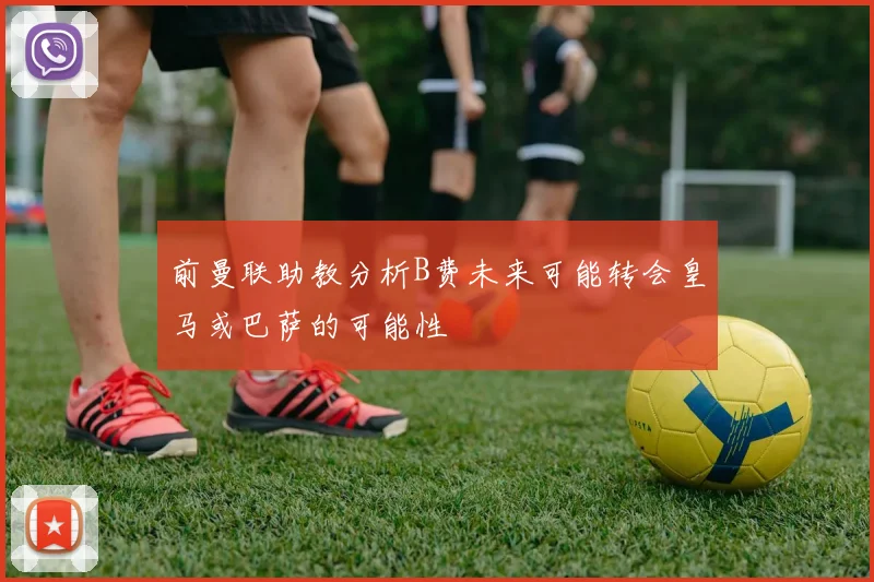 前曼联助教分析B费未来可能转会皇马或巴萨的可能性