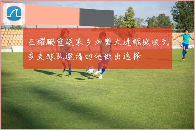 王耀鹏重返家乡加盟大连鲲城收到多支球队邀请的他做出选择