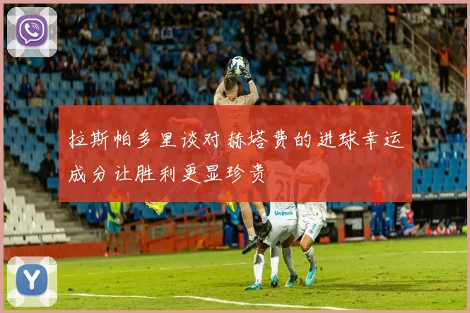 拉斯帕多里谈对赫塔费的进球幸运成分让胜利更显珍贵